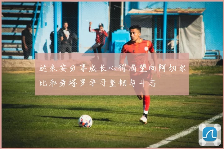 达米安分享成长心得渴望向阿切尔比和劳塔罗学习坚韧与斗志