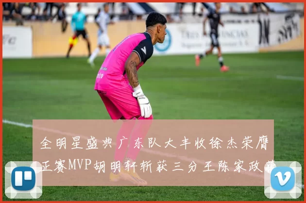 全明星盛典广东队大丰收徐杰荣膺正赛MVP胡明轩斩获三分王陈家政获星锐MVP