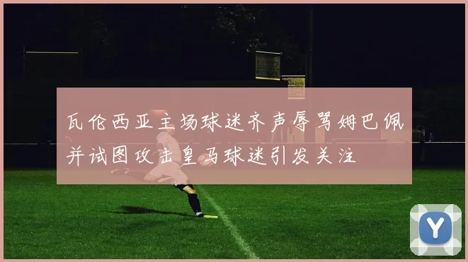 瓦伦西亚主场球迷齐声辱骂姆巴佩并试图攻击皇马球迷引发关注