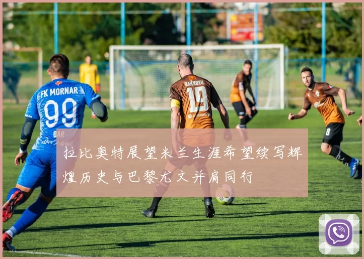 拉比奥特展望米兰生涯希望续写辉煌历史与巴黎尤文并肩同行