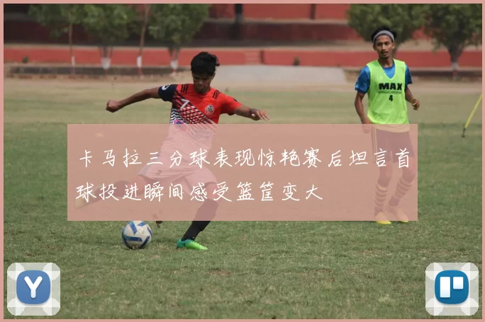 卡马拉三分球表现惊艳赛后坦言首球投进瞬间感受篮筐变大