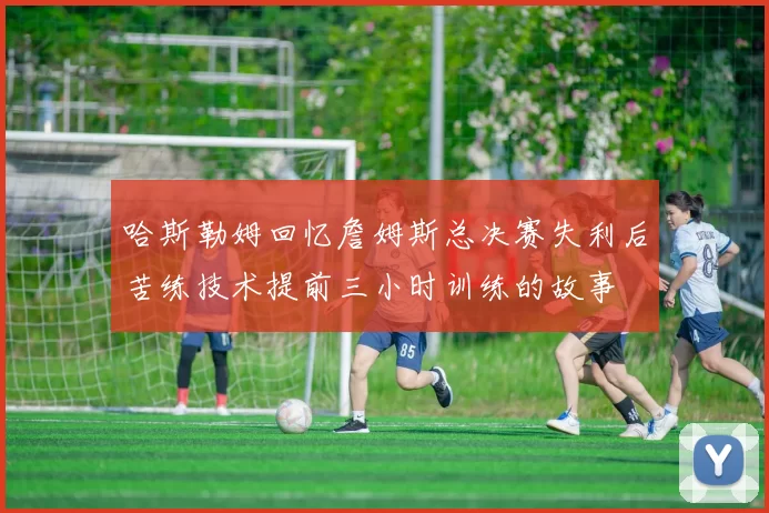 哈斯勒姆回忆詹姆斯总决赛失利后苦练技术提前三小时训练的故事