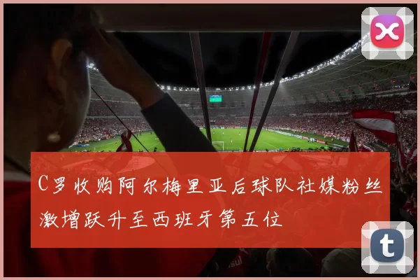 C罗收购阿尔梅里亚后球队社媒粉丝激增跃升至西班牙第五位