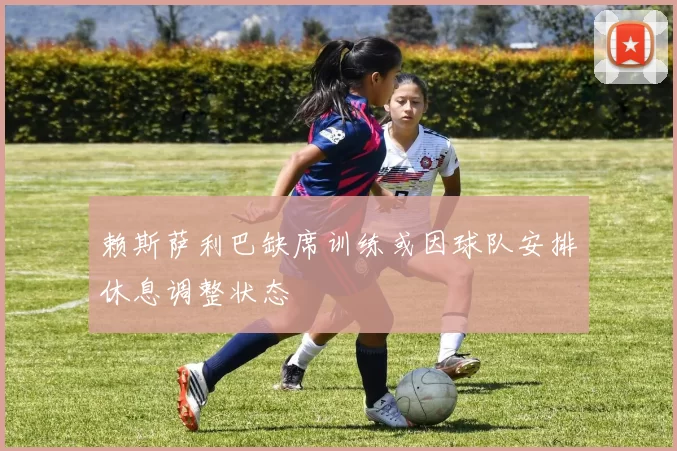 赖斯萨利巴缺席训练或因球队安排休息调整状态