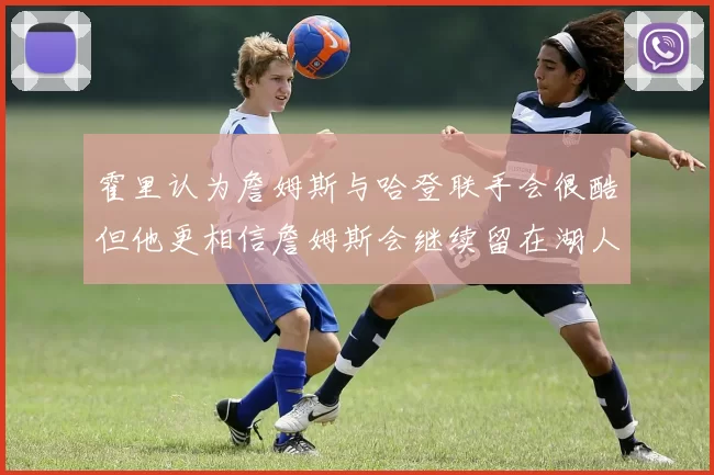霍里认为詹姆斯与哈登联手会很酷但他更相信詹姆斯会继续留在湖人