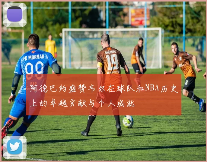阿德巴约盛赞韦尔在球队和NBA历史上的卓越贡献与个人成就