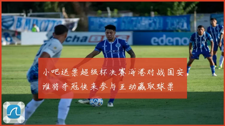 小吧送票超级杯决赛海港对战国安谁将夺冠快来参与互动赢取球票